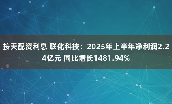 按天配资利息 联化科技：2025年上半年净利润2.24亿元 同比增长1481.94%