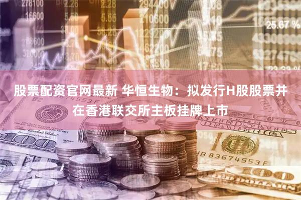 股票配资官网最新 华恒生物：拟发行H股股票并在香港联交所主板挂牌上市