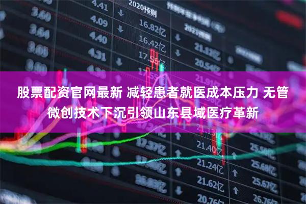 股票配资官网最新 减轻患者就医成本压力 无管微创技术下沉引领山东县域医疗革新