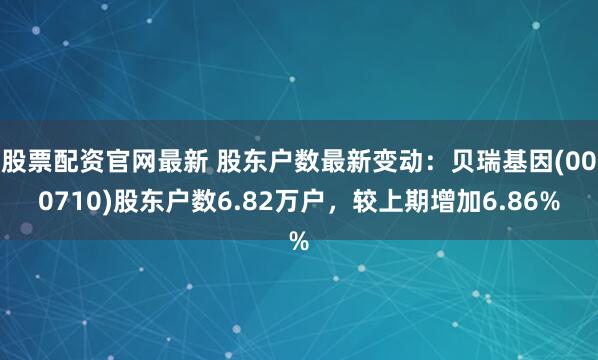 股票配资官网最新 股东户数最新变动：贝瑞基因(000710)股东户数6.82万户，较上期增加6.86%