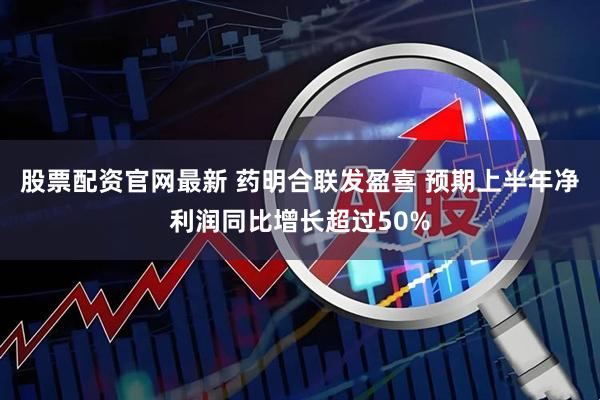 股票配资官网最新 药明合联发盈喜 预期上半年净利润同比增长超过50%