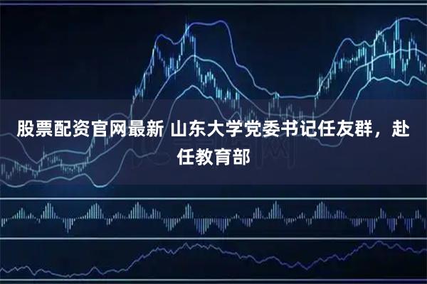 股票配资官网最新 山东大学党委书记任友群，赴任教育部