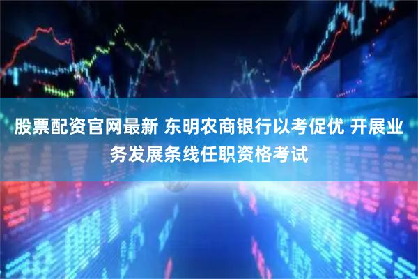 股票配资官网最新 东明农商银行以考促优 开展业务发展条线任职资格考试