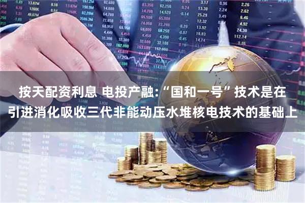 按天配资利息 电投产融:“国和一号”技术是在引进消化吸收三代非能动压水堆核电技术的基础上