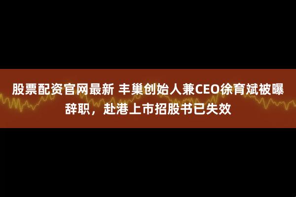 股票配资官网最新 丰巢创始人兼CEO徐育斌被曝辞职,赴港上市招股书已失效