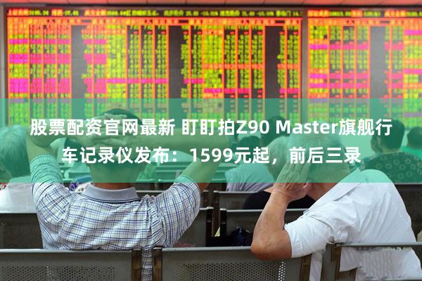 股票配资官网最新 盯盯拍Z90 Master旗舰行车记录仪发布:1599元起,前后三录