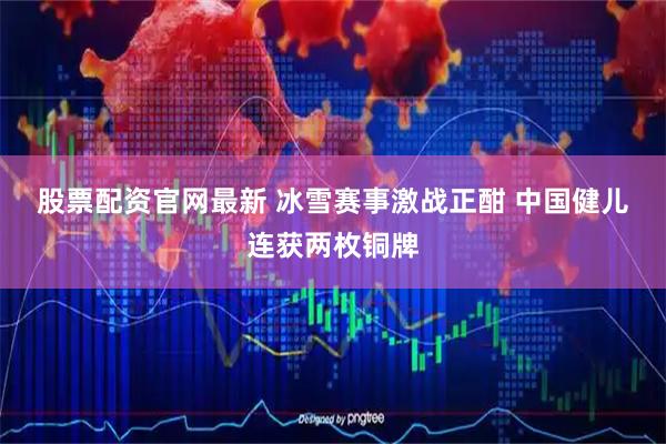 股票配资官网最新 冰雪赛事激战正酣 中国健儿连获两枚铜牌