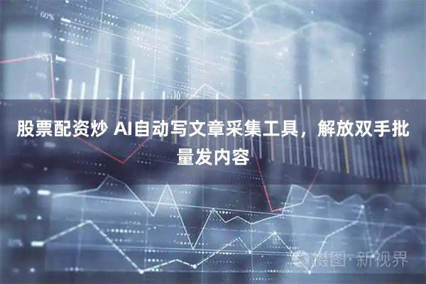 股票配资炒 AI自动写文章采集工具，解放双手批量发内容