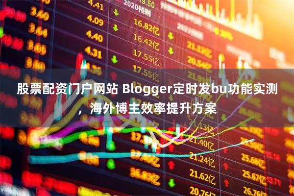 股票配资门户网站 Blogger定时发bu功能实测，海外博主效率提升方案