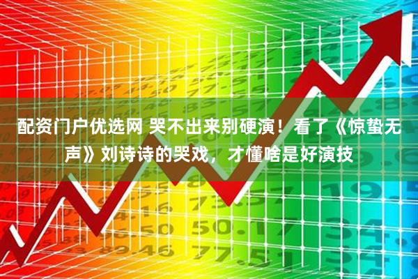 配资门户优选网 哭不出来别硬演！看了《惊蛰无声》刘诗诗的哭戏，才懂啥是好演技