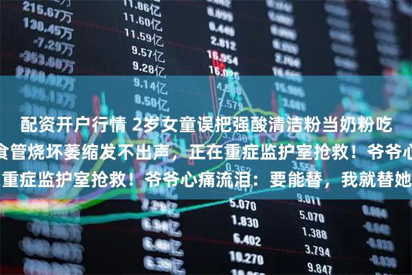 配资开户行情 2岁女童误把强酸清洁粉当奶粉吃，牙齿腐蚀舌头烧短，食管烧坏萎缩发不出声，正在重症监护室抢救！爷爷心痛流泪：要能替，我就替她了