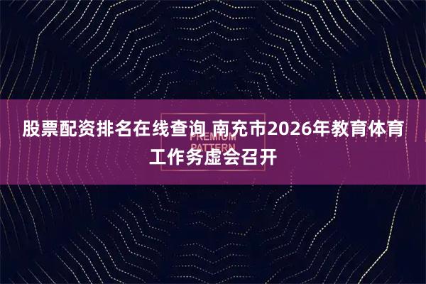 股票配资排名在线查询 南充市2026年教育体育工作务虚会召开