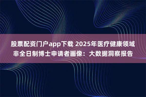 股票配资门户app下载 2025年医疗健康领域非全日制博士申请者画像：大数据洞察报告