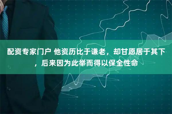 配资专家门户 他资历比于谦老，却甘愿居于其下，后来因为此举而得以保全性命