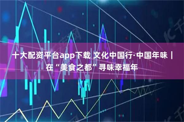 十大配资平台app下载 文化中国行·中国年味｜在“美食之都”寻味幸福年