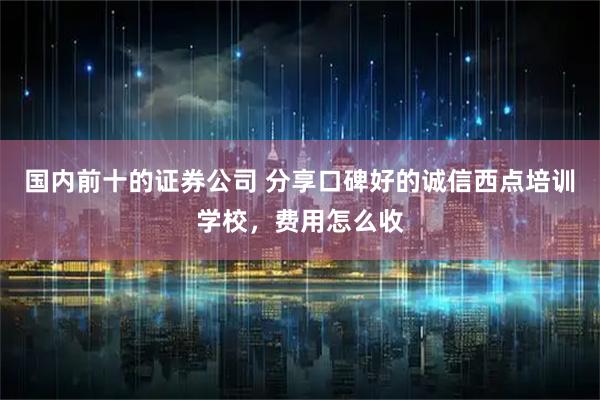 国内前十的证券公司 分享口碑好的诚信西点培训学校，费用怎么收