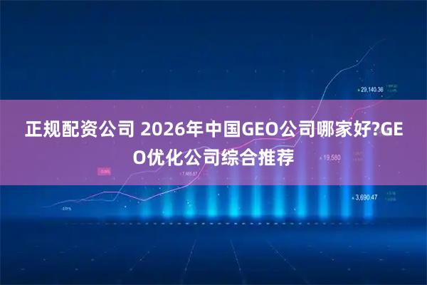 正规配资公司 2026年中国GEO公司哪家好?GEO优化公司综合推荐