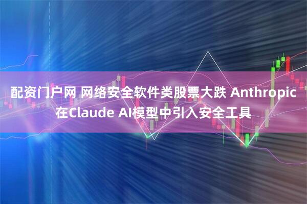 配资门户网 网络安全软件类股票大跌 Anthropic在Claude AI模型中引入安全工具