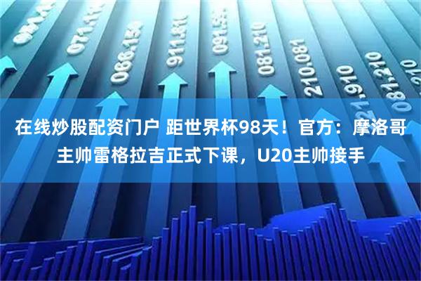在线炒股配资门户 距世界杯98天！官方：摩洛哥主帅雷格拉吉正式下课，U20主帅接手