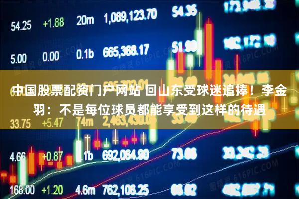 中国股票配资门户网站 回山东受球迷追捧！李金羽：不是每位球员都能享受到这样的待遇