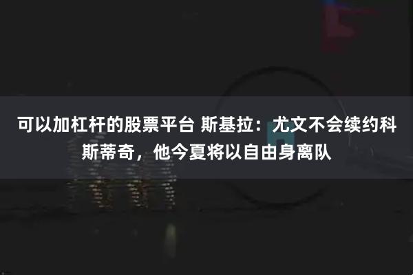 可以加杠杆的股票平台 斯基拉：尤文不会续约科斯蒂奇，他今夏将以自由身离队