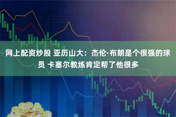 网上配资炒股 亚历山大:杰伦·布朗是个很强的球员 卡塞尔教练肯定帮了他很多