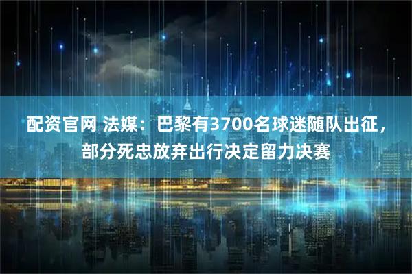 配资官网 法媒：巴黎有3700名球迷随队出征，部分死忠放弃出行决定留力决赛