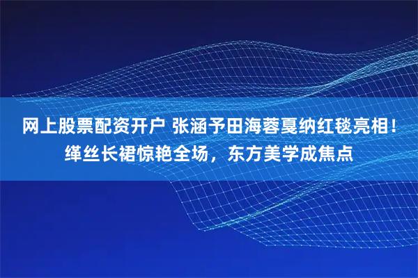 网上股票配资开户 张涵予田海蓉戛纳红毯亮相！缂丝长裙惊艳全场，东方美学成焦点