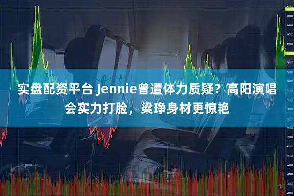 实盘配资平台 Jennie曾遭体力质疑？高阳演唱会实力打脸，梁琤身材更惊艳