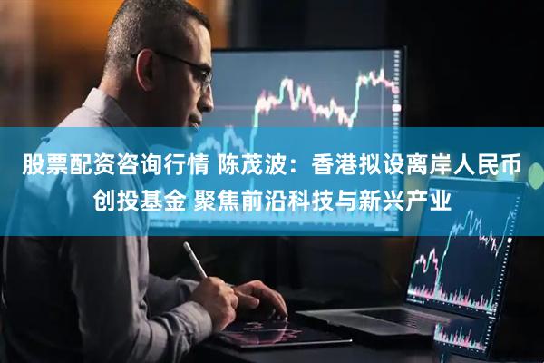 股票配资咨询行情 陈茂波：香港拟设离岸人民币创投基金 聚焦前沿科技与新兴产业