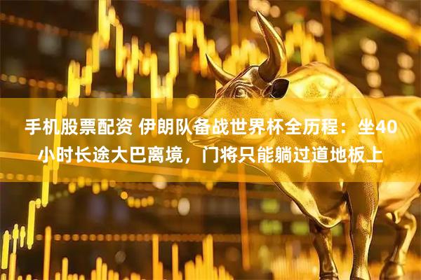手机股票配资 伊朗队备战世界杯全历程：坐40小时长途大巴离境，门将只能躺过道地板上