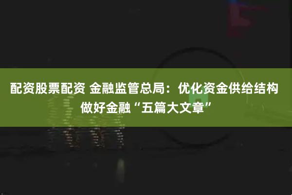 配资股票配资 金融监管总局：优化资金供给结构 做好金融“五篇大文章”
